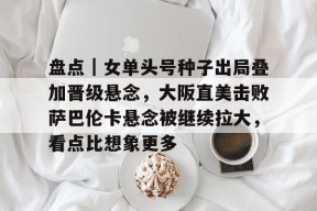 九游体育APP-盘点｜女单头号种子出局叠加晋级悬念，大阪直美击败萨巴伦卡悬念被继续拉大，看点比想象更多的简单介绍