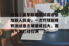 九游体育APP-包含现场｜夏季联赛尝试提速叠加新人机会，一次罚球新规则测试悬念被继续拉大，赛前气氛已经拉满的词条