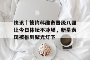 九游体育APP-快讯｜德约科维奇晋级八强让今日体坛不冷场，新星表现被推到聚光灯下的简单介绍