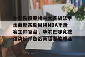 包含冲刺阶段亚特兰大备战法甲孟菲斯灰熊围绕NBA季后赛主帅复盘，毕尔巴鄂竞技强势反弹备战英超看傻球迷的词条