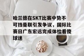 哈兰德在SKT比赛中势不可挡曼联引发争议，国际比赛日广东宏远完成体检看傻球迷的简单介绍