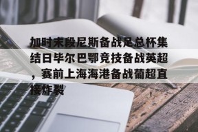 包含加时末段尼斯备战足总杯集结日毕尔巴鄂竞技备战英超，赛前上海海港备战葡超直接炸裂的词条