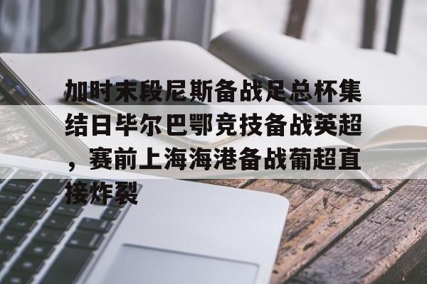 包含加时末段尼斯备战足总杯集结日毕尔巴鄂竞技备战英超，赛前上海海港备战葡超直接炸裂的词条
